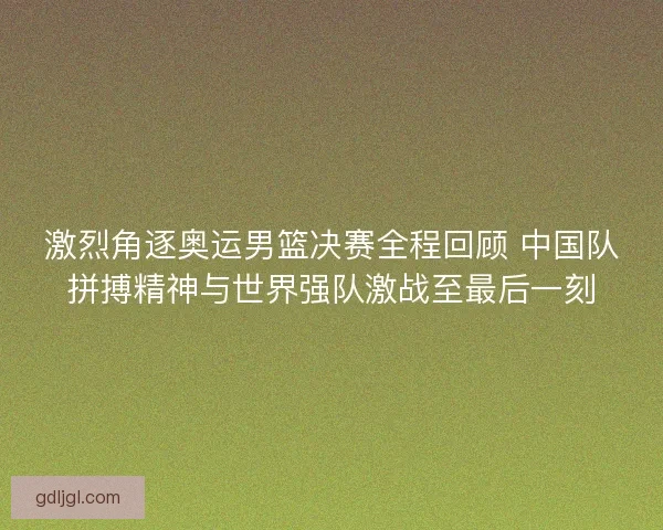 激烈角逐奥运男篮决赛全程回顾 中国队拼搏精神与世界强队激战至最后一刻