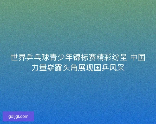 世界乒乓球青少年锦标赛精彩纷呈 中国力量崭露头角展现国乒风采